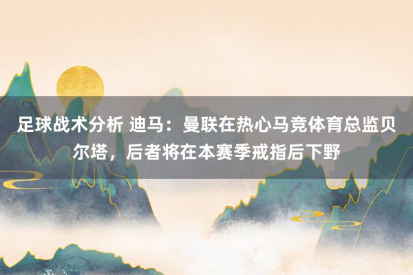 足球战术分析 迪马：曼联在热心马竞体育总监贝尔塔，后者将在本赛季戒指后下野