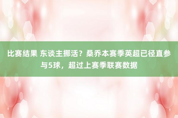 比赛结果 东谈主挪活？桑乔本赛季英超已径直参与5球，超过上赛季联赛数据