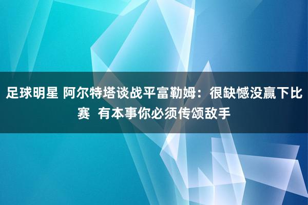 足球明星 阿尔特塔谈战平富勒姆：很缺憾没赢下比赛  有本事你必须传颂敌手