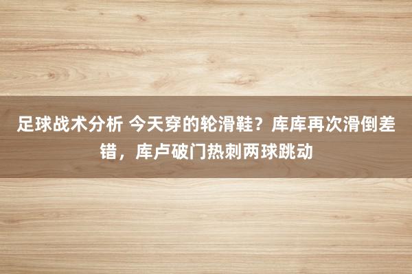 足球战术分析 今天穿的轮滑鞋？库库再次滑倒差错，库卢破门热刺两球跳动