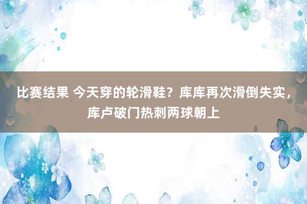 比赛结果 今天穿的轮滑鞋？库库再次滑倒失实，库卢破门热刺两球朝上