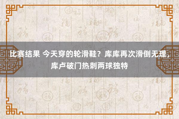 比赛结果 今天穿的轮滑鞋？库库再次滑倒无理，库卢破门热刺两球独特