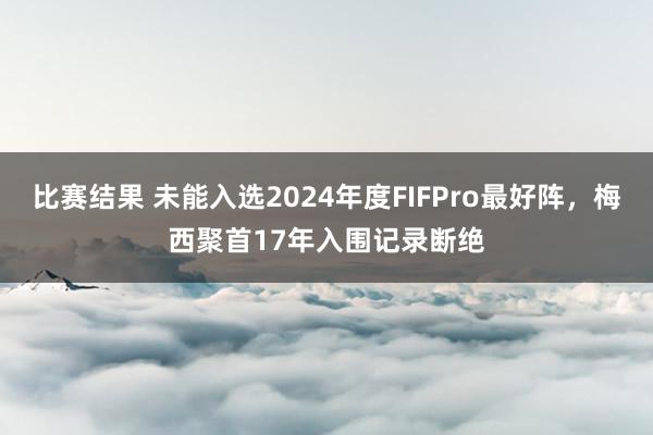 比赛结果 未能入选2024年度FIFPro最好阵，梅西聚首17年入围记录断绝