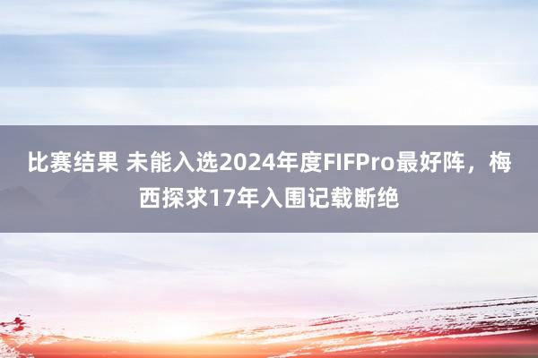 比赛结果 未能入选2024年度FIFPro最好阵，梅西探求17年入围记载断绝